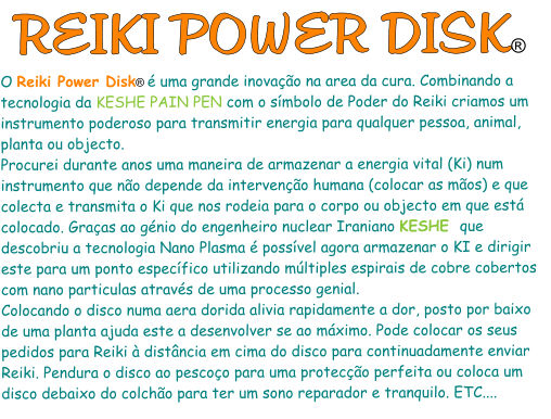 REIKI POWER DISK® O Reiki Power Disk® é uma grande inovação na area da cura. Combinando a tecnologia da KESHE PAIN PEN com o símbolo de Poder do Reiki criamos um instrumento poderoso para transmitir energia para qualquer pessoa, animal, planta ou objecto.  Procurei durante anos uma maneira de armazenar a energia vital (Ki) num instrumento que não depende da intervenção humana (colocar as mãos) e que colecta e transmita o Ki que nos rodeia para o corpo ou objecto em que está colocado. Graças ao génio do engenheiro nuclear Iraniano KESHE  que descobriu a tecnologia Nano Plasma é possível agora armazenar o KI e dirigir este para um ponto específico utilizando múltiples espirais de cobre cobertos com nano particulas através de uma processo genial. Colocando o disco numa aera dorida alivia rapidamente a dor, posto por baixo de uma planta ajuda este a desenvolver se ao máximo. Pode colocar os seus pedidos para Reiki à distância em cima do disco para continuadamente enviar Reiki. Pendura o disco ao pescoço para uma protecção perfeita ou coloca um disco debaixo do colchão para ter um sono reparador e tranquilo. ETC....