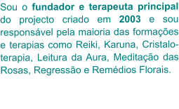 Sou o fundador e terapeuta principal do projecto criado em 2003 e sou responsável pela maioria das formações e terapias como Reiki, Karuna, Cristalo-terapia, Leitura da Aura, Meditação das Rosas, Regressão e Remédios Florais.